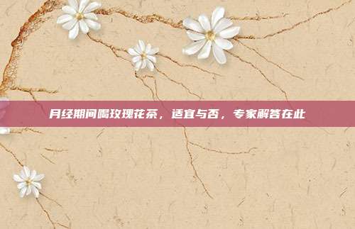 月经期间喝玫瑰花茶，适宜与否，专家解答在此
