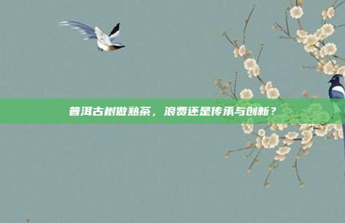 普洱古树做熟茶，浪费还是传承与创新？
