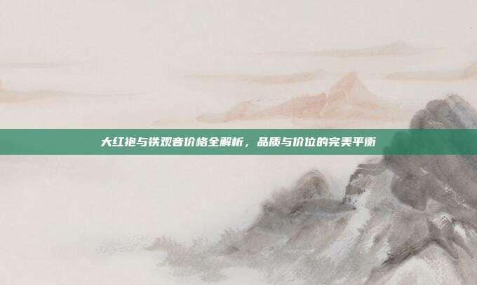 大红袍与铁观音价格全解析，品质与价位的完美平衡