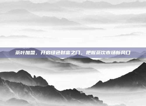 茶叶加盟，开启绿色财富之门，把握茶饮市场新风口