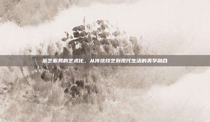 茶艺服务的艺术化，从传统技艺到现代生活的美学融合