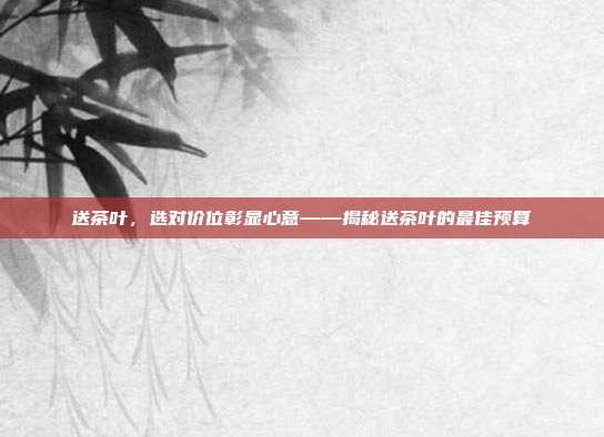送茶叶，选对价位彰显心意——揭秘送茶叶的最佳预算