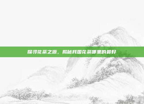 探寻花茶之源，揭秘我国花茶哪里的最好