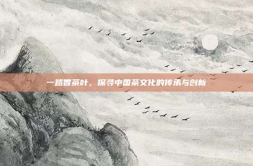 一路香茶叶，探寻中国茶文化的传承与创新