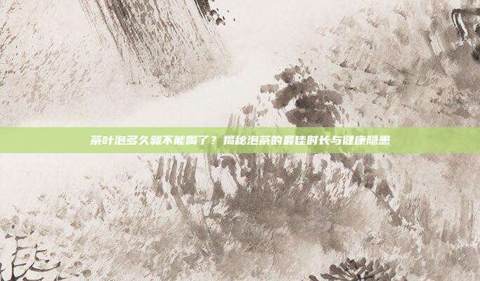 茶叶泡多久就不能喝了？揭秘泡茶的最佳时长与健康隐患