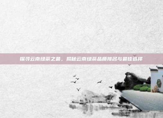 探寻云南绿茶之最，揭秘云南绿茶品质排名与最佳选择