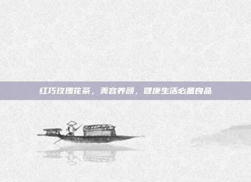 红巧玫瑰花茶，美容养颜，健康生活必备良品