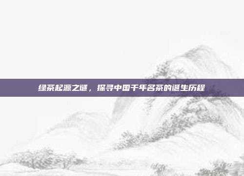 绿茶起源之谜，探寻中国千年名茶的诞生历程