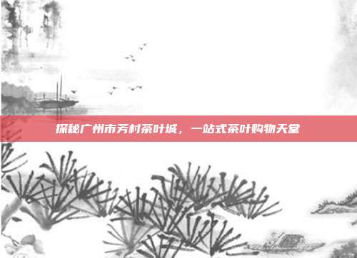 探秘广州市芳村茶叶城，一站式茶叶购物天堂