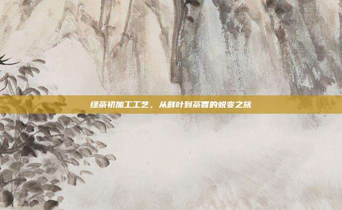 绿茶初加工工艺，从鲜叶到茶香的蜕变之旅