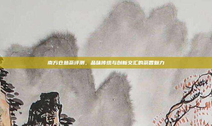 南方仓熟茶评测，品味传统与创新交汇的茶香魅力