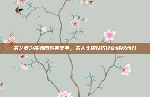 茶艺师泡茶如何避免烫手，五大实用技巧让你轻松应对