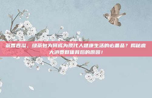 茶香四溢，绿茶包为何成为现代人健康生活的必备品？揭秘庞大消费群体背后的原因！