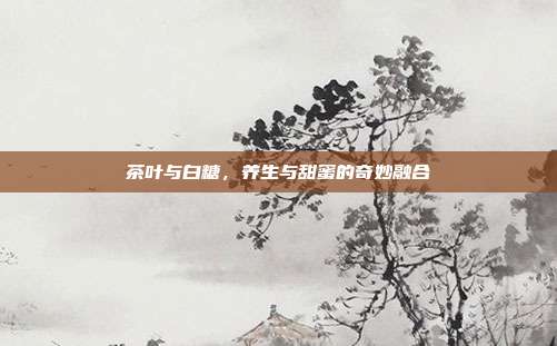 茶叶与白糖，养生与甜蜜的奇妙融合