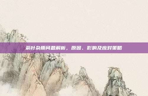 茶叶杂质问题解析，原因、影响及应对策略