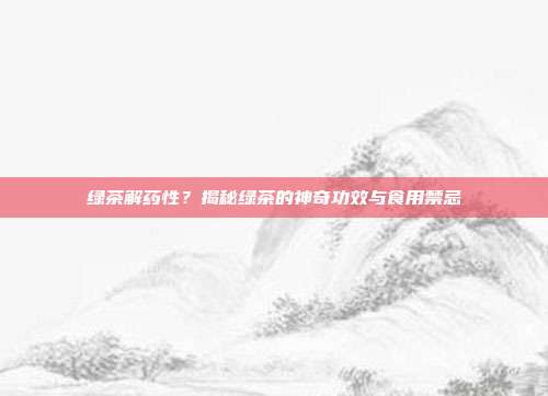 绿茶解药性？揭秘绿茶的神奇功效与食用禁忌