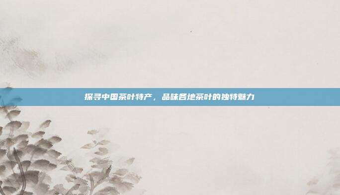 探寻中国茶叶特产，品味各地茶叶的独特魅力
