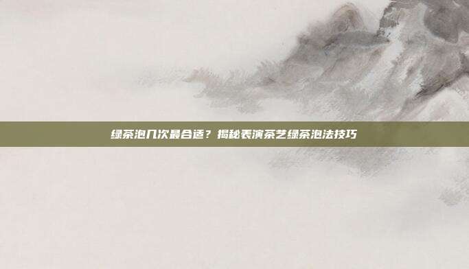 绿茶泡几次最合适？揭秘表演茶艺绿茶泡法技巧