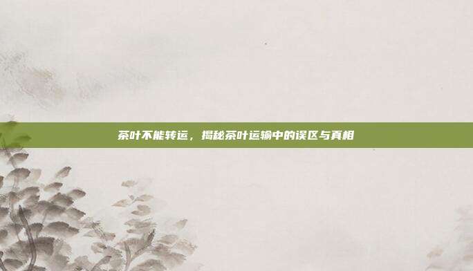 茶叶不能转运，揭秘茶叶运输中的误区与真相