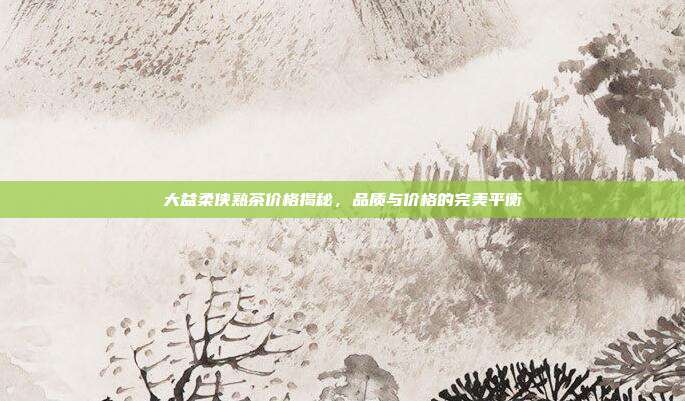 大益柔侠熟茶价格揭秘，品质与价格的完美平衡