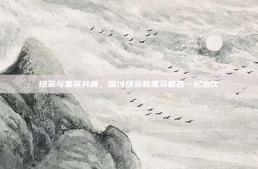 绿茶与黑茶共舞，探讨绿茶和黑茶能否一起泡饮