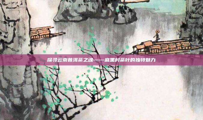 探寻云南普洱茶之魂——麻黑村茶叶的独特魅力