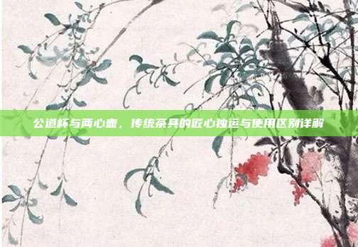公道杯与两心壶，传统茶具的匠心独运与使用区别详解