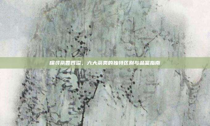 探寻茶香四溢，六大茶类的独特区别与品鉴指南