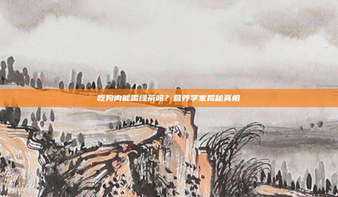 吃狗肉能喝绿茶吗？营养学家揭秘真相