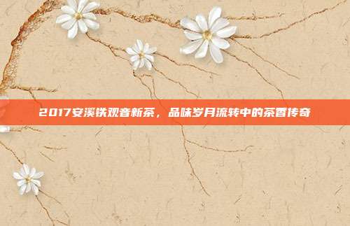 2017安溪铁观音新茶，品味岁月流转中的茶香传奇