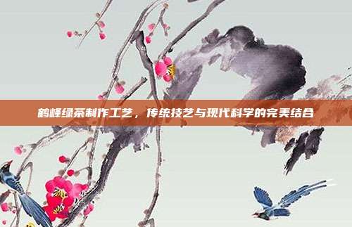 鹤峰绿茶制作工艺，传统技艺与现代科学的完美结合