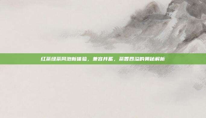 红茶绿茶同泡新体验，兼容并蓄，茶香四溢的奥秘解析