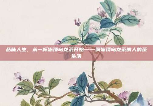 品味人生，从一杯冻顶乌龙茶开始——喝冻顶乌龙茶的人的茶生活