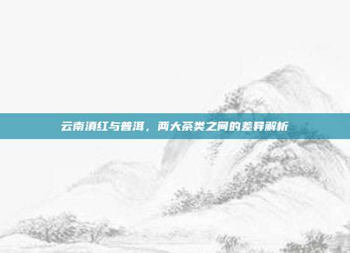 云南滇红与普洱，两大茶类之间的差异解析