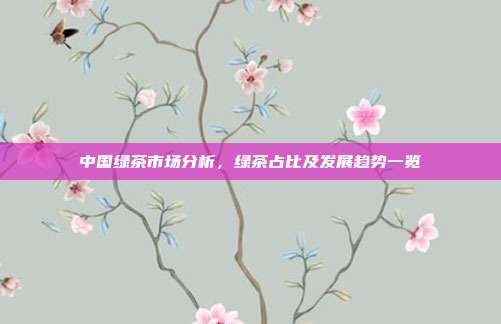 中国绿茶市场分析，绿茶占比及发展趋势一览