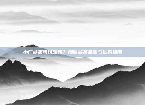 小厂熟茶可以喝吗？揭秘熟茶品质与选购指南