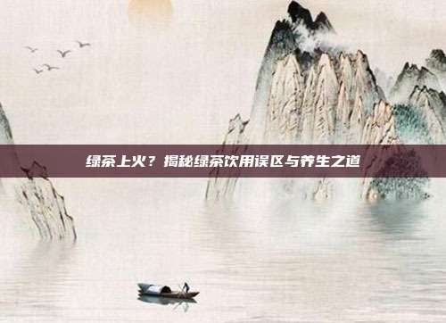 绿茶上火？揭秘绿茶饮用误区与养生之道