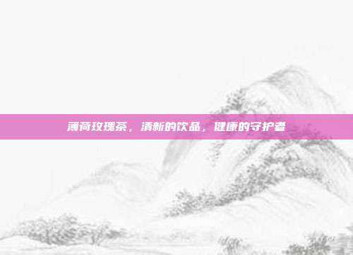 薄荷玫瑰茶，清新的饮品，健康的守护者