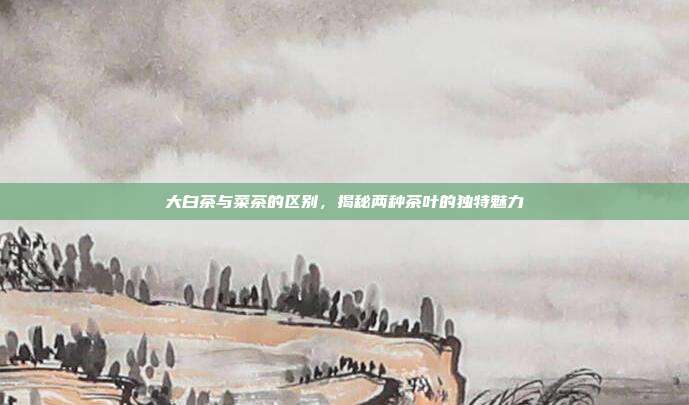 大白茶与菜茶的区别，揭秘两种茶叶的独特魅力