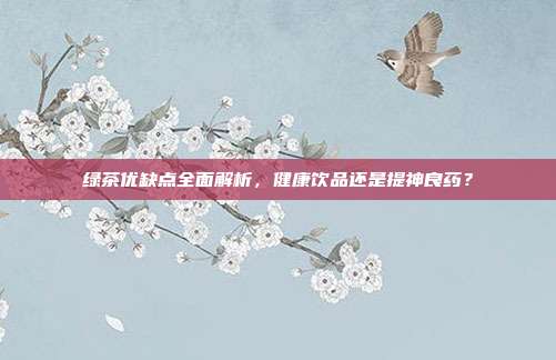 绿茶优缺点全面解析，健康饮品还是提神良药？
