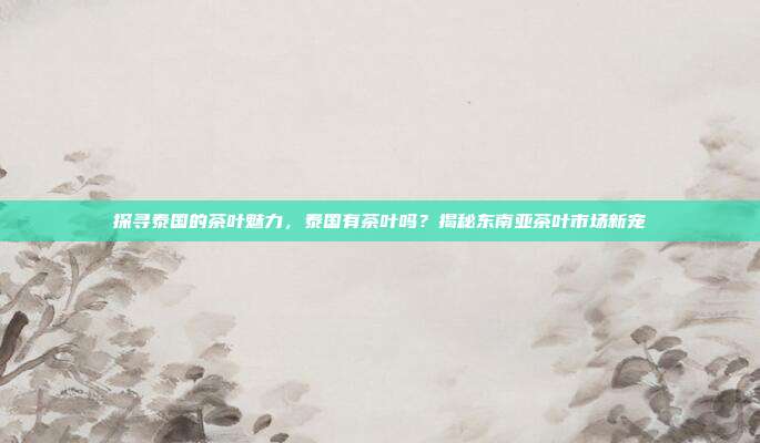 探寻泰国的茶叶魅力，泰国有茶叶吗？揭秘东南亚茶叶市场新宠