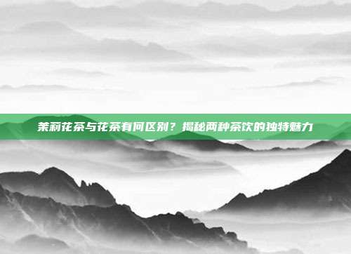 茉莉花茶与花茶有何区别？揭秘两种茶饮的独特魅力
