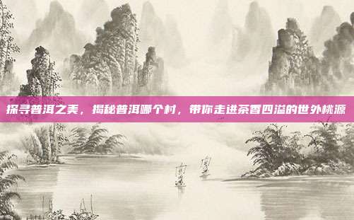 探寻普洱之美，揭秘普洱哪个村，带你走进茶香四溢的世外桃源