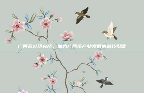 广西茶叶研究所，助力广西茶产业发展的科技引擎