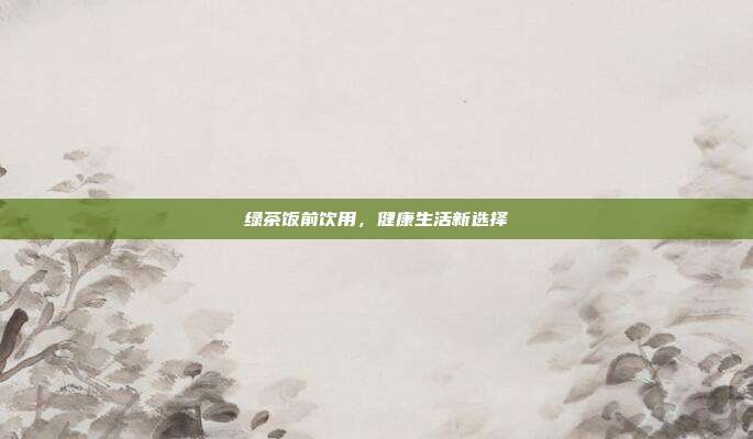 绿茶饭前饮用，健康生活新选择