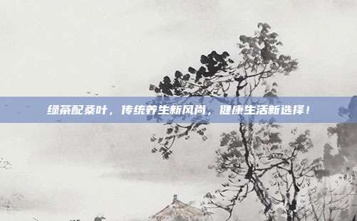 绿茶配桑叶，传统养生新风尚，健康生活新选择！
