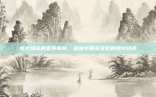 南北绿茶的差异解析，品味中国茶文化的地域特色