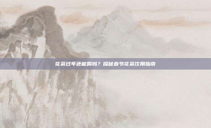 花茶过年还能喝吗？探秘春节花茶饮用指南