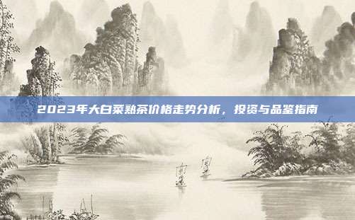 2023年大白菜熟茶价格走势分析，投资与品鉴指南