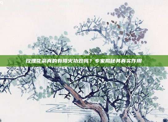 玫瑰花茶真的有降火功效吗？专家揭秘其真实作用